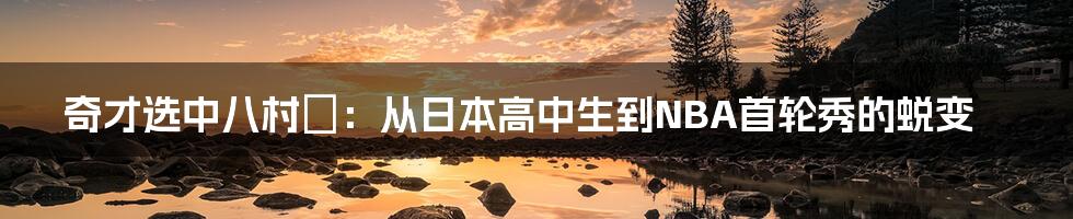 奇才选中八村塁：从日本高中生到NBA首轮秀的蜕变