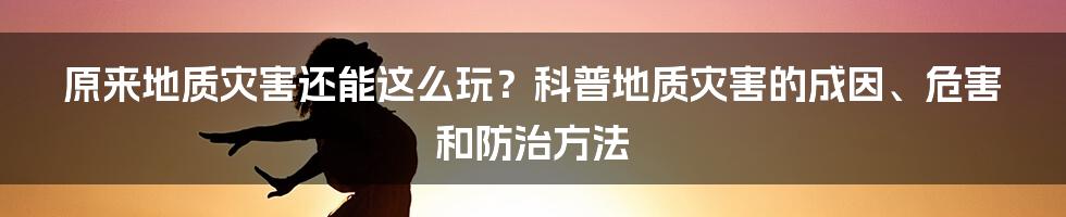 原来地质灾害还能这么玩？科普地质灾害的成因、危害和防治方法