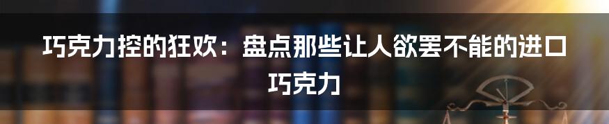 巧克力控的狂欢：盘点那些让人欲罢不能的进口巧克力