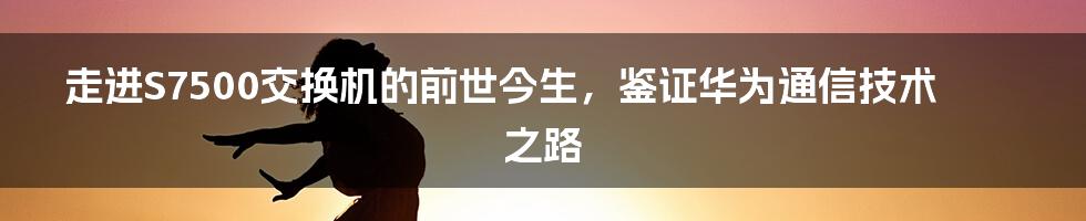 走进S7500交换机的前世今生，鉴证华为通信技术之路