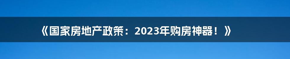 《国家房地产政策：2023年购房神器！》