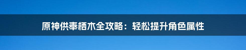 原神供奉栖木全攻略：轻松提升角色属性