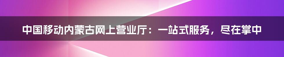 中国移动内蒙古网上营业厅：一站式服务，尽在掌中