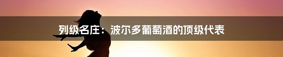 列级名庄：波尔多葡萄酒的顶级代表