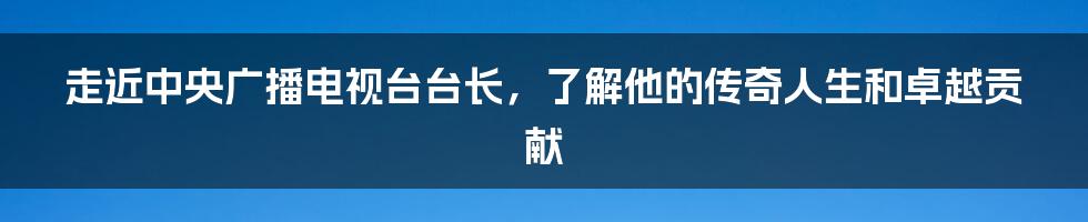 走近中央广播电视台台长，了解他的传奇人生和卓越贡献