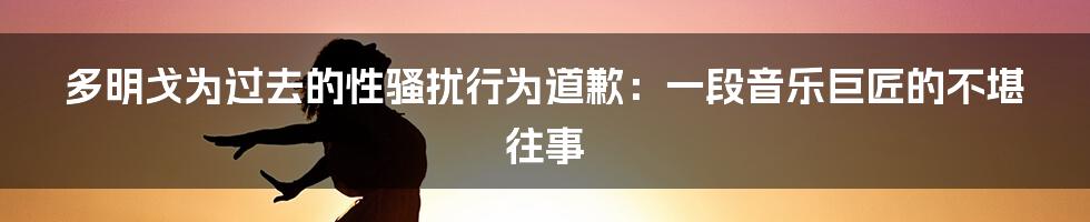 多明戈为过去的性骚扰行为道歉：一段音乐巨匠的不堪往事