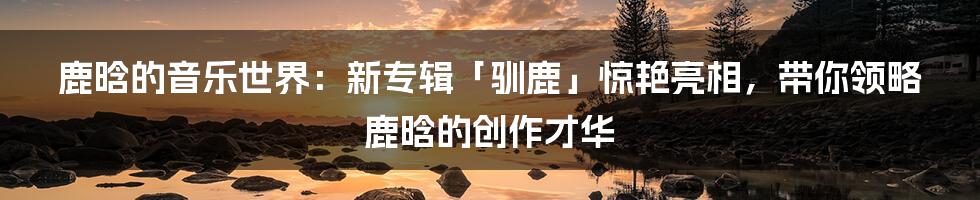 鹿晗的音乐世界：新专辑「驯鹿」惊艳亮相，带你领略鹿晗的创作才华