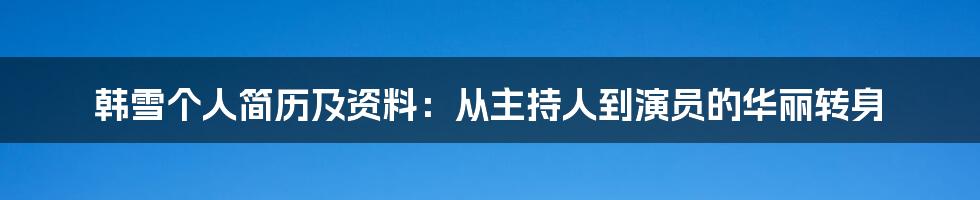 韩雪个人简历及资料：从主持人到演员的华丽转身