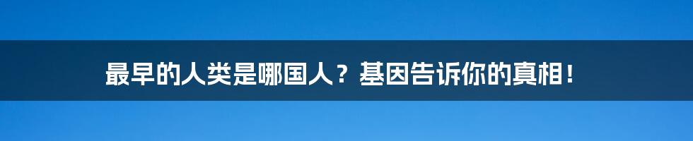 最早的人类是哪国人？基因告诉你的真相！