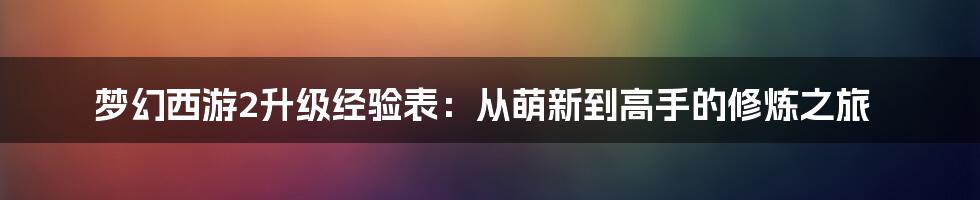 梦幻西游2升级经验表：从萌新到高手的修炼之旅