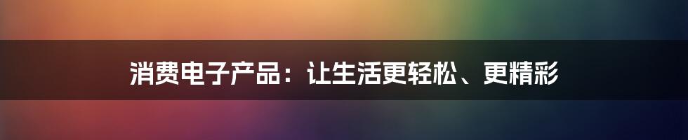 消费电子产品：让生活更轻松、更精彩