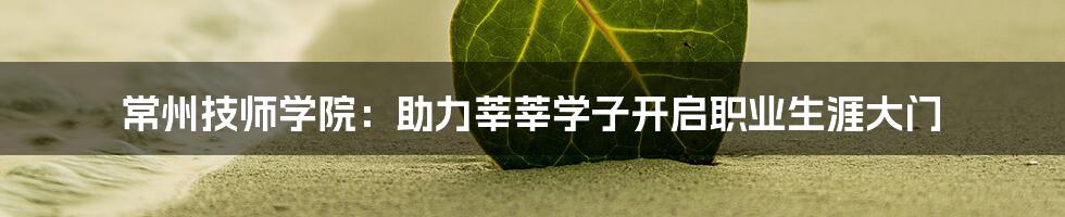 常州技师学院：助力莘莘学子开启职业生涯大门