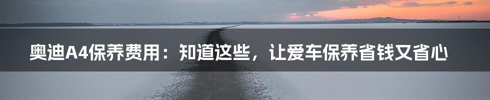 奥迪A4保养费用：知道这些，让爱车保养省钱又省心