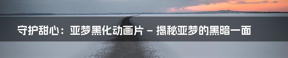 守护甜心：亚梦黑化动画片 – 揭秘亚梦的黑暗一面