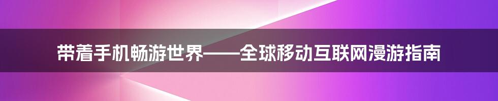 带着手机畅游世界——全球移动互联网漫游指南