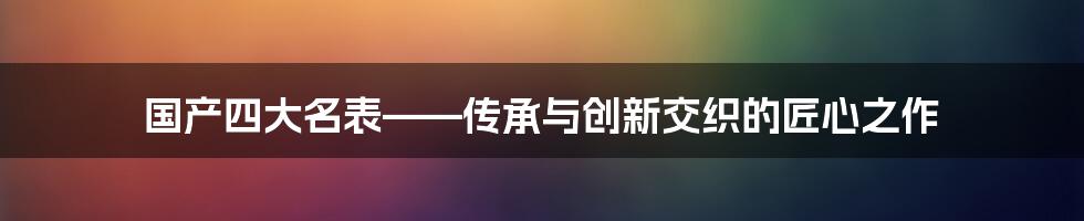 国产四大名表——传承与创新交织的匠心之作