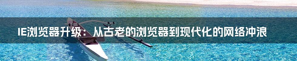 IE浏览器升级：从古老的浏览器到现代化的网络冲浪