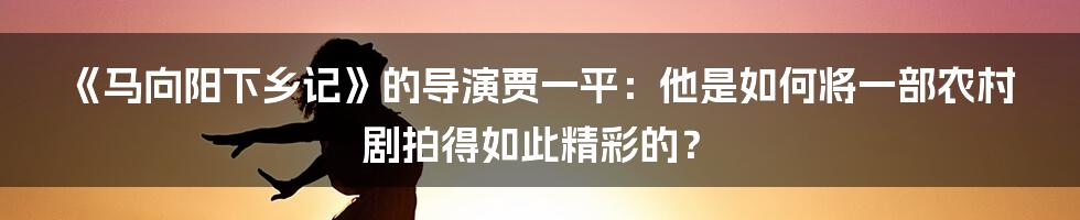 《马向阳下乡记》的导演贾一平：他是如何将一部农村剧拍得如此精彩的？