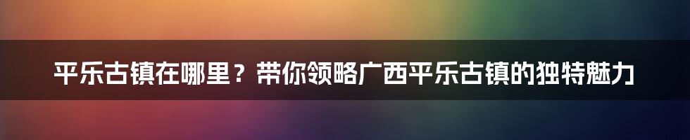 平乐古镇在哪里？带你领略广西平乐古镇的独特魅力