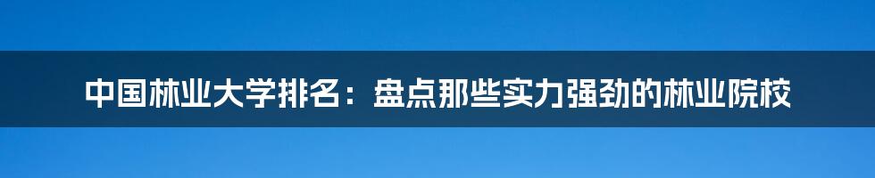 中国林业大学排名：盘点那些实力强劲的林业院校