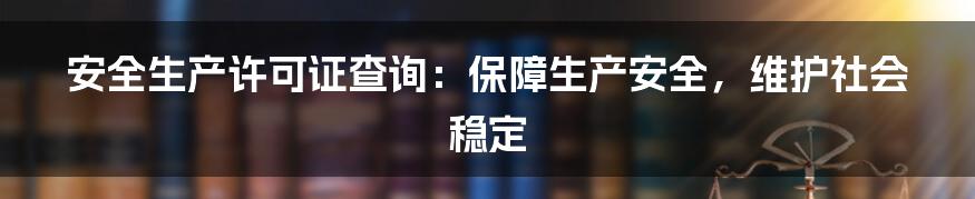 安全生产许可证查询：保障生产安全，维护社会稳定