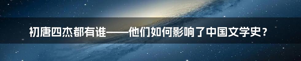 初唐四杰都有谁——他们如何影响了中国文学史？