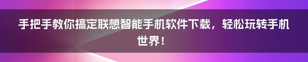 手把手教你搞定联想智能手机软件下载，轻松玩转手机世界！