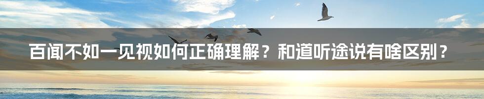 百闻不如一见视如何正确理解？和道听途说有啥区别？