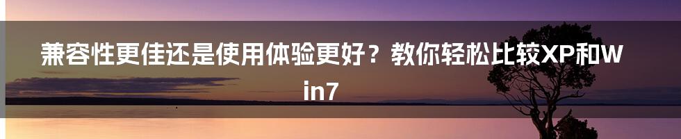 兼容性更佳还是使用体验更好？教你轻松比较XP和Win7