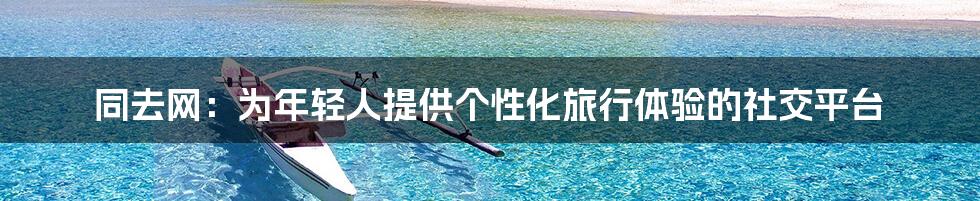 同去网：为年轻人提供个性化旅行体验的社交平台