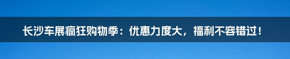 长沙车展疯狂购物季：优惠力度大，福利不容错过！