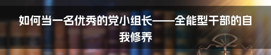 如何当一名优秀的党小组长——全能型干部的自我修养