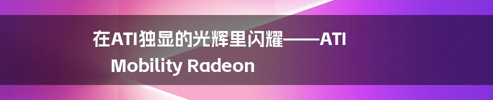 在ATI独显的光辉里闪耀——ATI Mobility Radeon