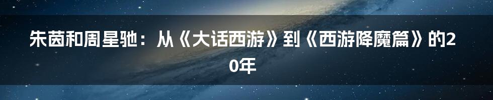 朱茵和周星驰：从《大话西游》到《西游降魔篇》的20年