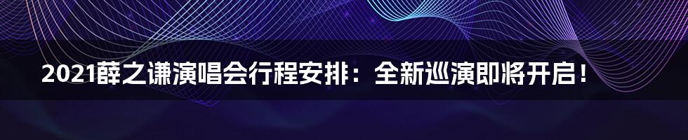 2021薛之谦演唱会行程安排：全新巡演即将开启！