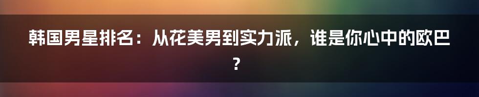 韩国男星排名：从花美男到实力派，谁是你心中的欧巴？