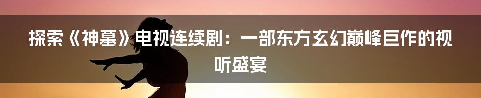 探索《神墓》电视连续剧：一部东方玄幻巅峰巨作的视听盛宴