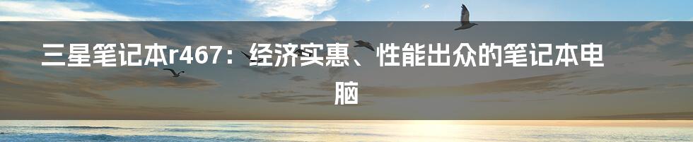 三星笔记本r467：经济实惠、性能出众的笔记本电脑