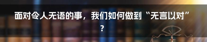 面对令人无语的事，我们如何做到“无言以对”？