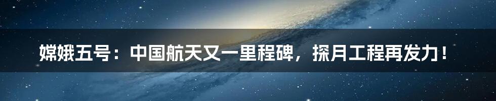 嫦娥五号：中国航天又一里程碑，探月工程再发力！