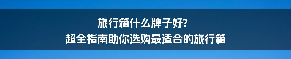 旅行箱什么牌子好? 超全指南助你选购最适合的旅行箱