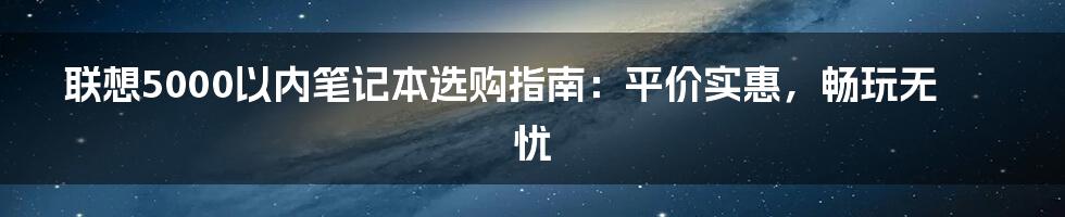 联想5000以内笔记本选购指南：平价实惠，畅玩无忧