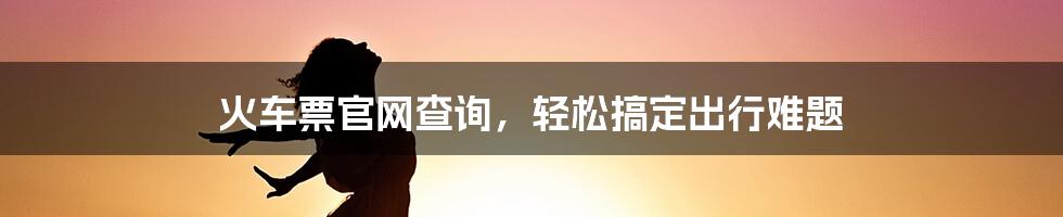 火车票官网查询，轻松搞定出行难题