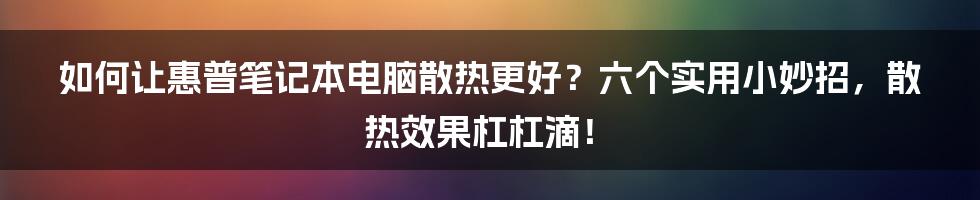 如何让惠普笔记本电脑散热更好？六个实用小妙招，散热效果杠杠滴！