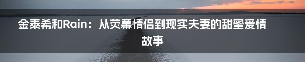 金泰希和Rain：从荧幕情侣到现实夫妻的甜蜜爱情故事