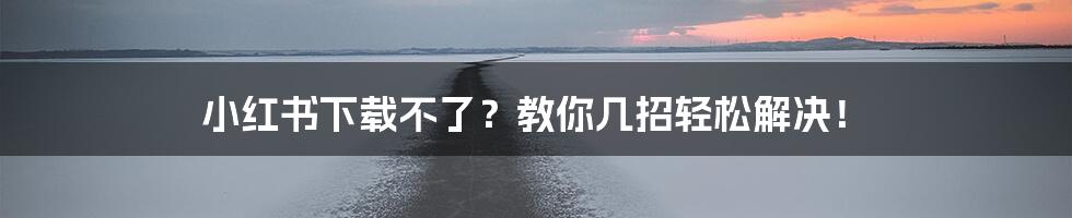 小红书下载不了？教你几招轻松解决！