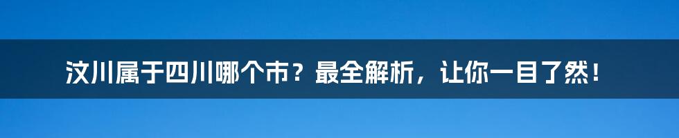 汶川属于四川哪个市？最全解析，让你一目了然！