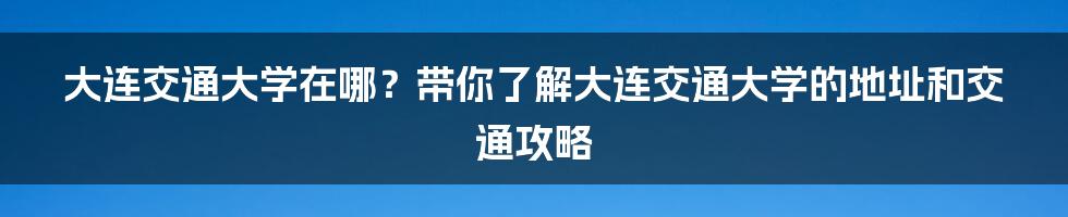 大连交通大学在哪？带你了解大连交通大学的地址和交通攻略