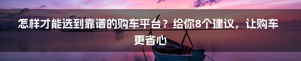 怎样才能选到靠谱的购车平台？给你8个建议，让购车更省心