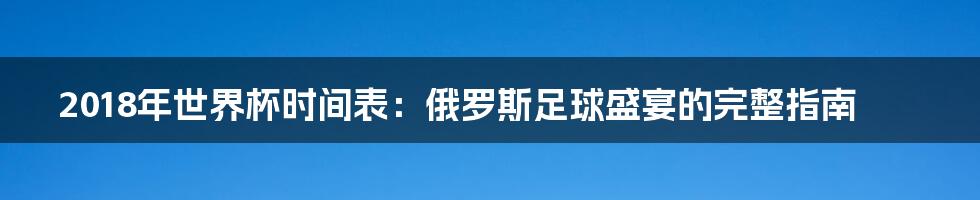 2018年世界杯时间表：俄罗斯足球盛宴的完整指南